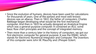 • Since the evolution of humans, devices have been used for calculations
for thousands of years. One of the earliest and most well-known
devices was an abacus. Then in 1822, the father of computers, Charles
Babbage began developing what would be the first mechanical
computer. And then in 1833 he actually designed an Analytical Engine
which was a general-purpose computer. It contained an ALU, some
basic flow chart principles and the concept of integrated memory.
• Then more than a century later in the history of computers, we got our
first electronic computer for general purpose. It was the ENIAC, which
stands for Electronic Numerical Integrator and Computer. The inventors
of this computer were John W. Mauchly and J.Presper Eckert.
 