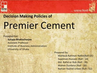 Decision Making Policies of
Premier Cement
Prepared For:
Sutapa Bhattacharjee
Assistant Professor
Institute of Business Administration
University of Dhaka
Prepared by:
Mahbub Rahman Nafee(Roll:05)
Saadman Hussain (Roll : 14)
Md. Rafid-ur Rob (Roll : 26)
Mahee Durdana (Roll : 28)
Nahian Rashid Urbee (Roll : 52)
 