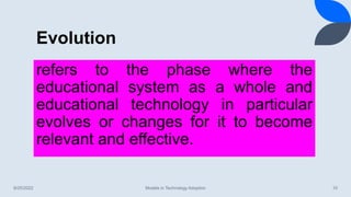 Evolution
8/25/2022 Models in Technology Adoption 10
refers to the phase where the
educational system as a whole and
educational technology in particular
evolves or changes for it to become
relevant and effective.
 
