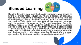Blended Learning
Blended learning is a formal education program, also known as
hybrid or mixed-mode education, where a portion of traditional
face-to-face instruction is replaced with online learning. The use
of technology-powered blended learning offers a cost-effective
approach to help students accelerate their learning and graduate,
and can designed in many ways. The most common type is the
rotation model, in which students rotate on a fixed schedule
among learning modules that mix traditional and digital practices
– online learning, small-group instruction, and pencil-and-paper
tasks. With a flexible model, online learning is the main structure,
and the teacher is on site to provide minimal face-to-face support
(as needed for individual tutoring or small group projects).
8/25/2022 Models in Technology Adoption 19
 