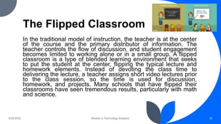 The Flipped Classroom
In the traditional model of instruction, the teacher is at the center
of the course and the primary distributor of information. The
teacher controls the flow of discussion, and student engagement
becomes limited to working alone or in a small group. A flipped
classroom is a type of blended learning environment that seeks
to put the student at the center, flipping the typical lecture and
homework elements. Instead of devoting the class time to
delivering the lecture, a teacher assigns short video lectures prior
to the class session, so the time is used for discussion,
homework, and projects. Many schools that have flipped their
classrooms have seen tremendous results, particularly with math
and science.
8/25/2022 Models in Technology Adoption 20
 