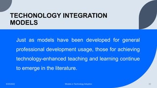 TECHONOLOGY INTEGRATION
MODELS
Just as models have been developed for general
professional development usage, those for achieving
technology-enhanced teaching and learning continue
to emerge in the literature.
8/25/2022 Models in Technology Adoption 22
 