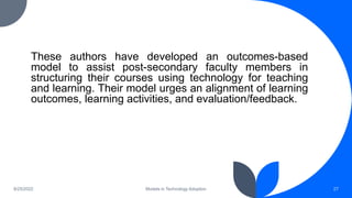 These authors have developed an outcomes-based
model to assist post-secondary faculty members in
structuring their courses using technology for teaching
and learning. Their model urges an alignment of learning
outcomes, learning activities, and evaluation/feedback.
8/25/2022 Models in Technology Adoption 27
 