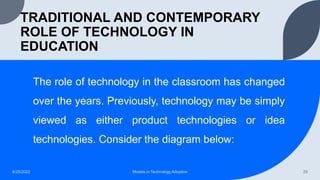TRADITIONAL AND CONTEMPORARY
ROLE OF TECHNOLOGY IN
EDUCATION
The role of technology in the classroom has changed
over the years. Previously, technology may be simply
viewed as either product technologies or idea
technologies. Consider the diagram below:
8/25/2022 Models in Technology Adoption 29
 