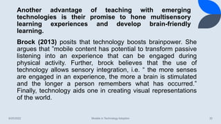 Another advantage of teaching with emerging
technologies is their promise to hone multisensory
learning experiences and develop brain-friendly
learning.
8/25/2022 Models in Technology Adoption 32
Brock (2013) posits that technology boosts brainpower. She
argues that ”mobile content has potential to transform passive
listening into an experience that can be engaged during
physical activity. Further, brock believes that the use of
technology allows sensory integration, i.e. “ the more senses
are engaged in an experience, the more a brain is stimulated
and the longer a person remembers what has occurred.”
Finally, technology aids one in creating visual representations
of the world.
 