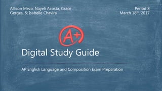 Allison Meza, Nayeli Acosta, Grace
Gerges, & Isabelle Chavira
Period 8
March 18th, 2017
AP English Language and Composition Exam Preparation
Digital Study Guide
 