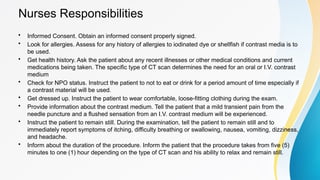 Nurses Responsibilities
• Informed Consent. Obtain an informed consent properly signed.
• Look for allergies. Assess for any history of allergies to iodinated dye or shellfish if contrast media is to
be used.
• Get health history. Ask the patient about any recent illnesses or other medical conditions and current
medications being taken. The specific type of CT scan determines the need for an oral or I.V. contrast
medium
• Check for NPO status. Instruct the patient to not to eat or drink for a period amount of time especially if
a contrast material will be used.
• Get dressed up. Instruct the patient to wear comfortable, loose-fitting clothing during the exam.
• Provide information about the contrast medium. Tell the patient that a mild transient pain from the
needle puncture and a flushed sensation from an I.V. contrast medium will be experienced.
• Instruct the patient to remain still. During the examination, tell the patient to remain still and to
immediately report symptoms of itching, difficulty breathing or swallowing, nausea, vomiting, dizziness,
and headache.
• Inform about the duration of the procedure. Inform the patient that the procedure takes from five (5)
minutes to one (1) hour depending on the type of CT scan and his ability to relax and remain still.
 