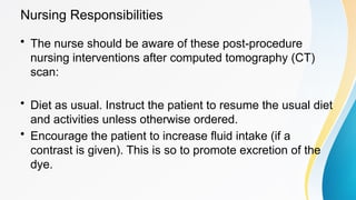Nursing Responsibilities
• The nurse should be aware of these post-procedure
nursing interventions after computed tomography (CT)
scan:
• Diet as usual. Instruct the patient to resume the usual diet
and activities unless otherwise ordered.
• Encourage the patient to increase fluid intake (if a
contrast is given). This is so to promote excretion of the
dye.
 