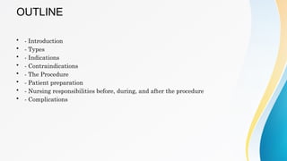 OUTLINE
• - Introduction
• - Types
• - Indications
• - Contraindications
• - The Procedure
• - Patient preparation
• - Nursing responsibilities before, during, and after the procedure
• - Complications
 