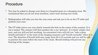 Procedure
• You may be asked to change your dress to a hospital gown in a changing room. We
recommend that you do not wear jewellery, inner wear during your study.
• Radiographer will take you into the scan room and ask you to lie on the CT table and
perform your scan.
• The CT table moves you very slowly towards the hole in the centre of the scanner. It is
not a tunnel. The scanner will then produce the x-ray ‘pictures’. It is fairly simple, fast,
easy, and you will not feel anything. An automated voice will tell you “take a deep
breath and hold it” at the start of the imaging sequence and “breath normally” when it is
over. The duration of breath hold may range from 20 to 25 seconds and you will be told
to practice the same before the start of the study. Breath holding will prevent any
blurring of the images.
 