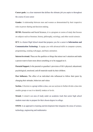 Career goals. is a clear statement that defines the ultimate job you aspire to throughout
the course of your career
Gender. A relationship between men and women as demonstrated by their respective
roles in power sharing and decision making.
HUMS. Humanities and Social Sciences, it is a program or course of study that focuses
on subjects such as literature, history, philosophy, sociology, and other social sciences.
ICT. Is a Senior High School strand that prepares you for a career in Information and
Communication Technology. It equips you with advanced skills in computer systems,
programming, creating web pages, and basic animation.
Interest in strand. These are the qualities or things that attract one’s attention and make
a person want to learn more about something or to be engaged on it.
Parental Support. Is the parental or guardian’s provision of life’s physical, educational,
psychological, emotional, and all materials needs by their children.
Peer Influence. The effect of an individual who influenced to follow their peers by
changing their attitudes, behaviors and values
Section. A Section is a group within a class, can use sections to further divide a class into
smaller groups or use it to identify intakes or levels.
Strand. A strand is an area of study under an academic track that senior high school
students must take to prepare for their chosen degree in college.
STEM. Is an approach to learning and development that integrates the areas of science,
technology, engineering and mathematics
 
