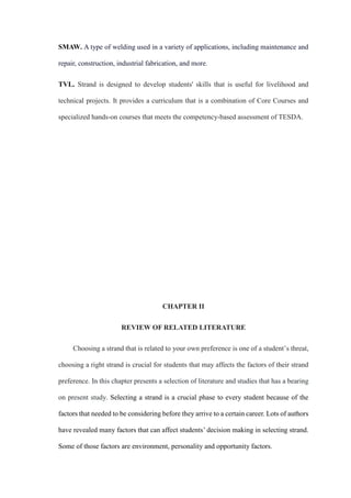 SMAW. A type of welding used in a variety of applications, including maintenance and
repair, construction, industrial fabrication, and more.
TVL. Strand is designed to develop students' skills that is useful for livelihood and
technical projects. It provides a curriculum that is a combination of Core Courses and
specialized hands-on courses that meets the competency-based assessment of TESDA.
CHAPTER II
REVIEW OF RELATED LITERATURE
Choosing a strand that is related to your own preference is one of a student’s threat,
choosing a right strand is crucial for students that may affects the factors of their strand
preference. In this chapter presents a selection of literature and studies that has a bearing
on present study. Selecting a strand is a crucial phase to every student because of the
factors that needed to be considering before they arrive to a certain career. Lots of authors
have revealed many factors that can affect students’ decision making in selecting strand.
Some of those factors are environment, personality and opportunity factors.
 