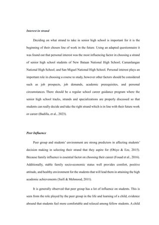 Interest in strand
Deciding on what strand to take in senior high school is important for it is the
beginning of their chosen line of work in the future. Using an adapted questionnaire it
was found out that personal interest was the most influencing factor in choosing a strand
of senior high school students of New Bataan National High School; Camanlangan
National High School; and San Miguel National High School. Personal interest plays an
important role in choosing a course to study, however other factors should be considered
such as job prospects, job demands, academic prerequisites, and personal
circumstances. There should be a regular school career guidance program where the
senior high school tracks, strands and specializations are properly discussed so that
students can really decide and take the right strand which is in line with their future work
or career (Badilla, et al., 2023).
Peer Influence
Peer group and students’ environment are strong predictors in affecting students’
decision making in selecting their strand that they aspire for (Obiyo & Eze, 2015).
Because family influence is essential factor on choosing their career (Fouad et al., 2016).
Additionally, stable family socio-economic status well provides comfort, positive
attitude, and healthy environment for the students that will lead them in attaining the high
academic achievements (Saifi & Mehmood, 2011).
It is generally observed that peer group has a lot of influence on students. This is
seen from the role played by the peer group in the life and learning of a child, evidence
abound that students feel more comfortable and relaxed among fellow students. A child
 