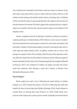 who is brilliant and surrounded by dull friends would lose interest in learning. On the
other hand, a peer group which is prone to study would have positive effect on a dull
member towards learning and stimulate his/her interest on learning. Katz in Olalekan
(2016) wrote that the nature of a peer group determines the impact on the motivation of
and achievements of its member. He further suggests that one group may have a negative
impact on its members while the other may have positive impact on its members as well
(Olalekan, 2016).
Income, occupation and level of educations of parents are directly associated to
academic performance of students (Kumar, 2016). Moreover, career success of students’
can be best attained if the strand selected is suited to the innate ability and intellect, and
personality of students with the proper guidance of school in choosing the right career in
senior high and college (Pascual, 2014). In addition, students seek to work at such
prestigious occupation while still in secondary school because of the opportunity and it
does affect the strand selection of the students’ but because of lack of financial support it
became impossible for them, due to lack of training required for the occupation (Olamide
& Olawaiye, 2013). Life satisfaction of students was highly associated with anxiety
which they experience while selecting a strand and it because of financial stress
(Bernardo & Resurreccion, 2018).
Parental Support
Parents support has much to do in influencing the strand selection of students
(Aguado et al., 2015). Parents have played a vital role in influencing their child what
strand to be choose in senior high school (Hellen & Kitainge, 2016). Family influence is
essential factor on choosing their career (Fouad et al., 2016). Stable family socio-
economic status well provides comfort, positive attitude, and healthy environment for the
 