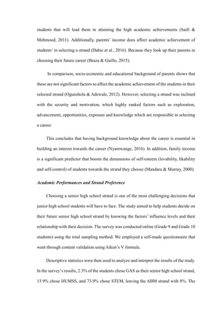 students that will lead them in attaining the high academic achievements (Saifi &
Mehmood, 2011). Additionally, parents’ income does affect academic achievement of
students’ in selecting a strand (Dahie et al., 2016). Because they look up their parents in
choosing their future career (Braza & Guillo, 2015).
In comparison, socio-economic and educational background of parents shows that
these are not significant factors to affect the academic achievement of the students in their
selected strand (Ogunshola & Adewale, 2012). However, selecting a strand was inclined
with the security and motivation, which highly ranked factors such as exploration,
advancement, opportunities, exposure and knowledge which are responsible in selecting
a career.
This concludes that having background knowledge about the career is essential in
building an interest towards the career (Nyamwange, 2016). In addition, family income
is a significant predictor that boosts the dimensions of self-esteem (lovability, likability
and self-control) of students towards the strand they choose (Mandara & Murray, 2000).
Academic Performances and Strand Preference
Choosing a senior high school strand is one of the most challenging decisions that
junior high school students will have to face. The study aimed to help students decide on
their future senior high school strand by knowing the factors’ influence levels and their
relationship with their decision. The survey was conducted online (Grade 9 and Grade 10
students) using the total sampling method. We employed a self-made questionnaire that
went through content validation using Aiken’s V formula.
Descriptive statistics were then used to analyze and interpret the results of the study.
In the survey’s results, 2.3% of the students chose GAS as their senior high school strand,
15.9% chose HUMSS, and 73.9% chose STEM, leaving the ABM strand with 8%. The
 