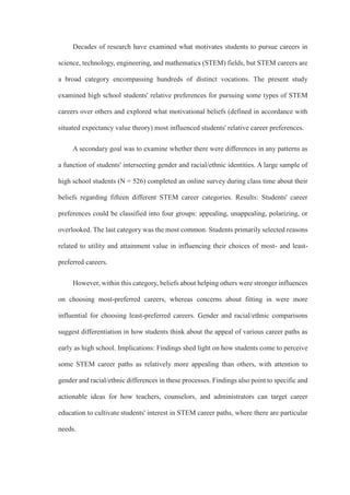 Decades of research have examined what motivates students to pursue careers in
science, technology, engineering, and mathematics (STEM) fields, but STEM careers are
a broad category encompassing hundreds of distinct vocations. The present study
examined high school students' relative preferences for pursuing some types of STEM
careers over others and explored what motivational beliefs (defined in accordance with
situated expectancy value theory) most influenced students' relative career preferences.
A secondary goal was to examine whether there were differences in any patterns as
a function of students' intersecting gender and racial/ethnic identities. A large sample of
high school students (N = 526) completed an online survey during class time about their
beliefs regarding fifteen different STEM career categories. Results: Students' career
preferences could be classified into four groups: appealing, unappealing, polarizing, or
overlooked. The last category was the most common. Students primarily selected reasons
related to utility and attainment value in influencing their choices of most- and least-
preferred careers.
However, within this category, beliefs about helping others were stronger influences
on choosing most-preferred careers, whereas concerns about fitting in were more
influential for choosing least-preferred careers. Gender and racial/ethnic comparisons
suggest differentiation in how students think about the appeal of various career paths as
early as high school. Implications: Findings shed light on how students come to perceive
some STEM career paths as relatively more appealing than others, with attention to
gender and racial/ethnic differences in these processes. Findings also point to specific and
actionable ideas for how teachers, counselors, and administrators can target career
education to cultivate students' interest in STEM career paths, where there are particular
needs.
 