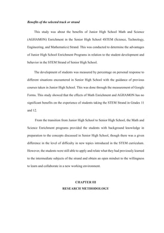 Benefits of the selected track or strand
This study was about the benefits of Junior High School Math and Science
(AGHAMON) Enrichment in the Senior High School 4STEM (Science, Technology,
Engineering, and Mathematics) Strand. This was conducted to determine the advantages
of Junior High School Enrichment Programs in relation to the student development and
behavior in the STEM Strand of Senior High School.
The development of students was measured by percentage on personal response to
different situations encountered in Senior High School with the guidance of previous
courses taken in Junior High School. This was done through the measurement of Google
Forms. This study showed that the effects of Math Enrichment and AGHAMON has no
significant benefits on the experience of students taking the STEM Strand in Grades 11
and 12.
From the transition from Junior High School to Senior High School, the Math and
Science Enrichment programs provided the students with background knowledge in
preparation to the concepts discussed in Senior High School, though there was a given
difference in the level of difficulty in new topics introduced in the STEM curriculum.
However, the students were still able to apply and relate what they had previously learned
to the intermediate subjects of the strand and obtain an open mindset to the willingness
to learn and collaborate in a new working environment.
CHAPTER III
RESEARCH METHODOLOGY
 