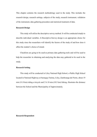 This chapter contains the research methodology used in the study. This includes the
research design, research settings, subjects of the study, research instrument, validation
of the instrument, data gathering procedure and statistical treatment of data.
Research Design
This study will utilize the descriptive survey method. It will be conducted simply to
describe individual variables. A Descriptive-Survey design is an appropriate choice for
this study since the researchers will identify the factors of the study of and how does it
affect the student’s choice of strand.
Checklists are going to be used as primary data gathering tools and will be used to
help the researcher in obtaining and analyzing the data may gathered to be used in the
study.
Research Setting
This study will be conducted in Liloy National High School, a Public High School
located in National Highway at barangay Fatima, Liloy, Zamboanga del Norte, about 19
min (11.0 km) riding a tricycle and 2 h 10 min (10.5 km) hiking, illustrates the distance
between the School and the Municipality of Approximately.
Research Respondent
 