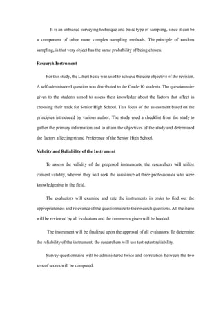 It is an unbiased surveying technique and basic type of sampling, since it can be
a component of other more complex sampling methods. The principle of random
sampling, is that very object has the same probability of being chosen.
Research Instrument
For this study, the Likert Scale was used to achieve the core objective of the revision.
A self-administered question was distributed to the Grade 10 students. The questionnaire
given to the students aimed to assess their knowledge about the factors that affect in
choosing their track for Senior High School. This focus of the assessment based on the
principles introduced by various author. The study used a checklist from the study to
gather the primary information and to attain the objectives of the study and determined
the factors affecting strand Preference of the Senior High School.
Validity and Reliability of the Instrument
To assess the validity of the proposed instruments, the researchers will utilize
content validity, wherein they will seek the assistance of three professionals who were
knowledgeable in the field.
The evaluators will examine and rate the instruments in order to find out the
appropriateness and relevance of the questionnaire to the research questions. All the items
will be reviewed by all evaluators and the comments given will be heeded.
The instrument will be finalized upon the approval of all evaluators. To determine
the reliability of the instrument, the researchers will use test-retest reliability.
Survey-questionnaire will be administered twice and correlation between the two
sets of scores will be computed.
 