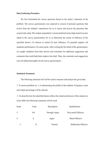 Data Gathering Procedure
We first formulated the survey questions based on the study’s statement of the
problem. The survey questionnaire was expected to consist of personal questions that
evolve from the students’ experiences for us to assess and answer the questions that
concern this study. The student respondents’current preferred senior high strand was also
asked in the survey questionnaire for us to determine the extent of influence of the
specified factors: (1) interest in strand (2) peer influence; (3) parental support; (4)
academic performance; (5) career goals. After writing the first draft of the questionnaire,
we sought validation from their adviser and committee for additional suggestions and
comments that could help them improve the draft. Then, the comments and suggestions
were all edited thoroughly for the survey questionnaire.
Statistical Treatment
The following statistical tool will be used to measure and analyze the given data.
1. To answer problem no. 1, in determining the profile of the students, Frequency count
and simple percentage will be utilized.
2. To describe how the identified factors affects the strand preferences of the students in
Liloy NHS, the following continuum will be used.
Scale Code Description Qualification
5 SA Strongly Agree Very much Effective
4 A Agree Much Effective
3 N Neutral Moderately Effective
 
