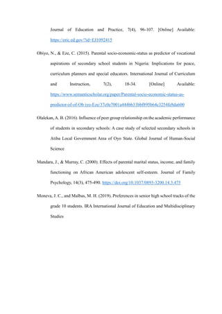 Journal of Education and Practice, 7(4), 96-107. [Online] Available:
https://eric.ed.gov/?id=EJ1092415
Obiyo, N., & Eze, C. (2015). Parental socio-economic-status as predictor of vocational
aspirations of secondary school students in Nigeria: Implications for peace,
curriculum planners and special educators. International Journal of Curriculum
and Instruction, 7(2), 18-34. [Online] Available:
https://www.semanticscholar.org/paper/Parental-socio-economic-status-as-
predictor-of-of-Ob iyo-Eze/37c0e7001a444bb31bbf895b64c3254fe8da600
Olalekan,A. B. (2016). Influence of peer group relationship on the academic performance
of students in secondary schools: A case study of selected secondary schools in
Atiba Local Government Area of Oyo State. Global Journal of Human-Social
Science
Mandara, J., & Murray, C. (2000). Effects of parental marital status, income, and family
functioning on African American adolescent self-esteem. Journal of Family
Psychology, 14(3), 475-490. https://doi.org/10.1037/0893-3200.14.3.475
Moneva, J. C., and Malbas, M. H. (2019). Preferences in senior high school tracks of the
grade 10 students. IRA International Journal of Education and Multidisciplinary
Studies
 