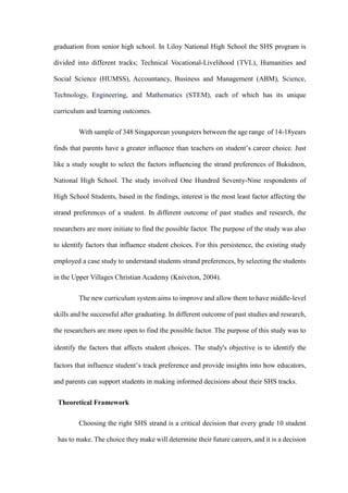 graduation from senior high school. In Liloy National High School the SHS program is
divided into different tracks; Technical Vocational-Livelihood (TVL), Humanities and
Social Science (HUMSS), Accountancy, Business and Management (ABM), Science,
Technology, Engineering, and Mathematics (STEM), each of which has its unique
curriculum and learning outcomes.
With sample of 348 Singaporean youngsters between the age range of 14-18years
finds that parents have a greater influence than teachers on student’s career choice. Just
like a study sought to select the factors influencing the strand preferences of Bukidnon,
National High School. The study involved One Hundred Seventy-Nine respondents of
High School Students, based in the findings, interest is the most least factor affecting the
strand preferences of a student. In different outcome of past studies and research, the
researchers are more initiate to find the possible factor. The purpose of the study was also
to identify factors that influence student choices. For this persistence, the existing study
employed a case study to understand students strand preferences, by selecting the students
in the Upper Villages Christian Academy (Kniveton, 2004).
The new curriculum system aims to improve and allow them to have middle-level
skills and be successful after graduating. In different outcome of past studies and research,
the researchers are more open to find the possible factor. The purpose of this study was to
identify the factors that affects student choices. The study's objective is to identify the
factors that influence student’s track preference and provide insights into how educators,
and parents can support students in making informed decisions about their SHS tracks.
Theoretical Framework
Choosing the right SHS strand is a critical decision that every grade 10 student
has to make. The choice they make will determine their future careers, and it is a decision
 