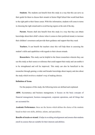 Students. The students can benefit from this study in a way that this can serve as
their guide for them to choose their strands in Senior High School that would lead them
to the right path to their future career. With this information, students will come to terms
in choosing the right strand and to avoid having regrets at the end of the day.
Parents. Parents shall also benefit from this study in a way that they can obtain
knowledge about their child’s choice when it comes to their preferred strand, to increase
their children’s awareness and provide them guidance and support that they need.
Teachers. It can benefit the teachers since this will help them in assessing the
student’s skills and capabilities with regards to their chosen strands.
Researchers. This study can be helpful to the future researchers wherein they can
use this study as their source or reference that could support their study and can enable it
to be strengthened and will be improved. This study can also be beneficial to the
researcher through gaining a wider and broader knowledge about inquiry and also about
the study which involves a student’s way of making choices.
Definition of Terms
For the purpose of this study, the following terms are defined and explained.
ABM. Accountancy and business management, it focuses on the basic concepts of
financial management, business management, corporate operations, and all things that
are accounted for.
Academic Performance. these are the factors which defines the choice of the students
based on their own skills, abilities, talents, and specialities.
Benefits of tracks or strand. It helps in avoiding misalignment and ensures that students
enroll in courses that are suitable for their interests and abilities.
 