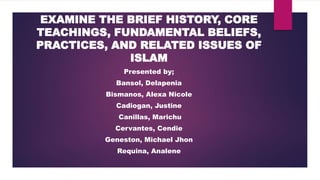 EXAMINE THE BRIEF HISTORY, CORE
TEACHINGS, FUNDAMENTAL BELIEFS,
PRACTICES, AND RELATED ISSUES OF
ISLAM
Presented by;
Bansol, Delapenia
Bismanos, Alexa Nicole
Cadiogan, Justine
Canillas, Marichu
Cervantes, Cendie
Geneston, Michael Jhon
Requina, Analene
 