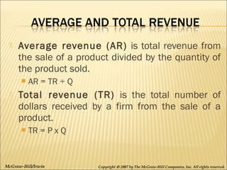 

Average revenue (AR) is total revenue from
the sale of a product divided by the quantity of
the product sold.




AR = TR ÷ Q

Total revenue (TR) is the total number of
dollars received by a firm from the sale of a
product.


TR = P x Q

McGraw-Hill/Irwin

Copyright © 2007 by The McGraw-Hill Companies, Inc. All rights reserved.

 