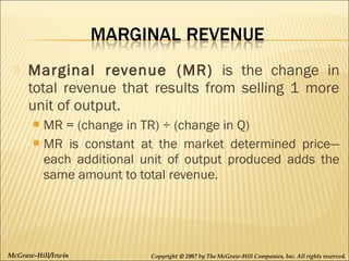 

Marginal revenue (MR) is the change in
total revenue that results from selling 1 more
unit of output.
MR = (change in TR) ÷ (change in Q)
 MR is constant at the market determined price—
each additional unit of output produced adds the
same amount to total revenue.


McGraw-Hill/Irwin

Copyright © 2007 by The McGraw-Hill Companies, Inc. All rights reserved.

 