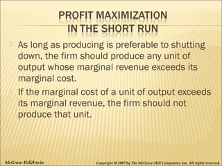 



As long as producing is preferable to shutting
down, the firm should produce any unit of
output whose marginal revenue exceeds its
marginal cost.
If the marginal cost of a unit of output exceeds
its marginal revenue, the firm should not
produce that unit.

McGraw-Hill/Irwin

Copyright © 2007 by The McGraw-Hill Companies, Inc. All rights reserved.

 