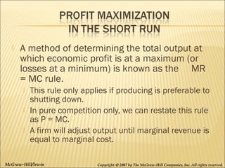 

A method of determining the total output at
which economic profit is at a maximum (or
losses at a minimum) is known as the MR
= MC rule.




This rule only applies if producing is preferable to
shutting down.
In pure competition only, we can restate this rule
as P = MC.
A firm will adjust output until marginal revenue is
equal to marginal cost.

McGraw-Hill/Irwin

Copyright © 2007 by The McGraw-Hill Companies, Inc. All rights reserved.

 