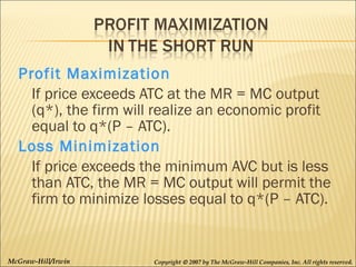 Profit Maximization
If price exceeds ATC at the MR = MC output
(q*), the firm will realize an economic profit
equal to q*(P – ATC).
Loss Minimization
If price exceeds the minimum AVC but is less
than ATC, the MR = MC output will permit the
firm to minimize losses equal to q*(P – ATC).

McGraw-Hill/Irwin

Copyright © 2007 by The McGraw-Hill Companies, Inc. All rights reserved.

 