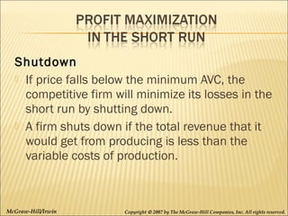 Shutdown
 If price falls below the minimum AVC, the
competitive firm will minimize its losses in the
short run by shutting down.
 A firm shuts down if the total revenue that it
would get from producing is less than the
variable costs of production.

McGraw-Hill/Irwin

Copyright © 2007 by The McGraw-Hill Companies, Inc. All rights reserved.

 