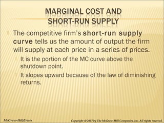 

The competitive firm’s shor t-run supply
cur ve tells us the amount of output the firm
will supply at each price in a series of prices.




It is the portion of the MC curve above the
shutdown point.
It slopes upward because of the law of diminishing
returns.

McGraw-Hill/Irwin

Copyright © 2007 by The McGraw-Hill Companies, Inc. All rights reserved.

 