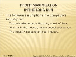 

The long-run assumptions in a competitive
industry are:




The only adjustment is the entry or exit of firms.
All firms in the industry have identical cost curves.
The industry is a constant cost industry.

McGraw-Hill/Irwin

Copyright © 2007 by The McGraw-Hill Companies, Inc. All rights reserved.

 