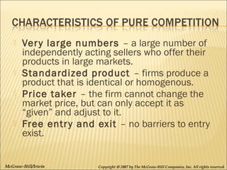 






Ver y large numbers – a large number of
independently acting sellers who offer their
products in large markets.
Standardized product – firms produce a
product that is identical or homogenous.
Price taker – the firm cannot change the
market price, but can only accept it as
“given” and adjust to it.
Free entr y and exit – no barriers to entry
exist.

McGraw-Hill/Irwin

Copyright © 2007 by The McGraw-Hill Companies, Inc. All rights reserved.

 