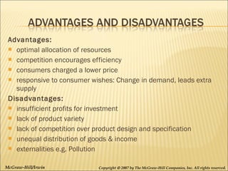 Advantages:
 optimal allocation of resources
 competition encourages efficiency
 consumers charged a lower price
 responsive to consumer wishes: Change in demand, leads extra
supply 
Disadvantages:
 insufficient profits for investment
 lack of product variety
 lack of competition over product design and specification
 unequal distribution of goods & income
 externalities e.g. Pollution
McGraw-Hill/Irwin

Copyright © 2007 by The McGraw-Hill Companies, Inc. All rights reserved.

 