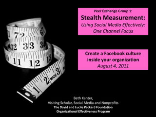 Peer Exchange Group 1: Stealth Measurement: Using Social Media Effectively: One Channel Focus  Create a Facebook culture inside your organization August 4, 2011 Beth Kanter, Visiting Scholar, Social Media and Nonprofits The David and Lucile Packard Foundation Organizational Effectiveness Program 