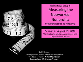Peer Exchange Group 2:  Measuring the Networked Nonprofit:  Proving Results To Improve Session 2:  August 25, 2011 Aligning Social Media Measurement with Organizational Results Beth Kanter, Visiting Scholar, Social Media and Nonprofits The David and Lucile Packard Foundation Organizational Effectiveness Program 