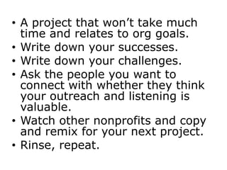 • A project that won’t take much
  time and relates to org goals.
• Write down your successes.
• Write down your challenges.
• Ask the people you want to
  connect with whether they think
  your outreach and listening is
  valuable.
• Watch other nonprofits and copy
  and remix for your next project.
• Rinse, repeat.
 