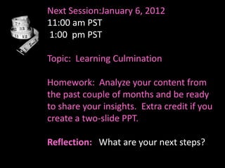 Next Session:January 6, 2012
11:00 am PST
1:00 pm PST

Topic: Learning Culmination

Homework: Analyze your content from
the past couple of months and be ready
to share your insights. Extra credit if you
create a two-slide PPT.

Reflection: What are your next steps?
 