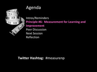 Agenda

    Intros/Reminders
    Principle #6: Measurement for Learning and
    Improvement
    Peer Discussion
    Next Session
    Reflection




Twitter Hashtag: #measurenp
 