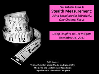 Peer Exchange Group 1:
                     Stealth Measurement:
                     Using Social Media Effectively:
                          One Channel Focus



                      Using Insights To Get Insights
                          December 16, 2011




                  Beth Kanter,
Visiting Scholar, Social Media and Nonprofits
   The David and Lucile Packard Foundation
     Organizational Effectiveness Program
 