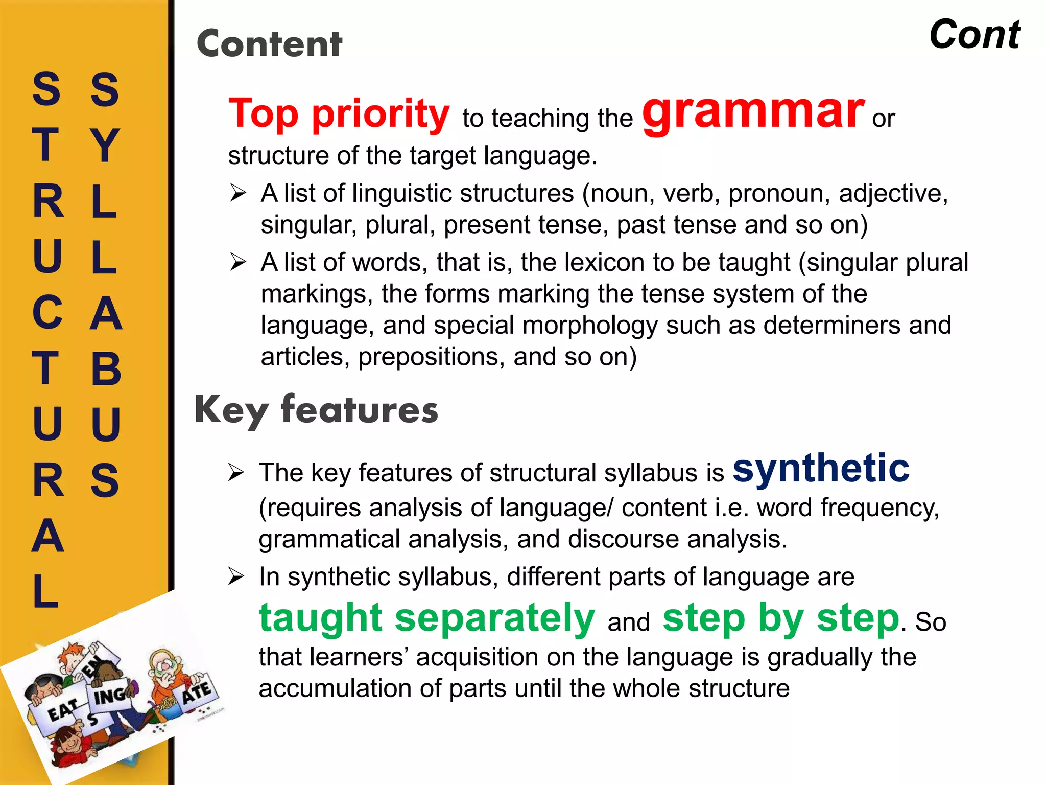 S
T
R
U
C
T
U
R
A
L
Content
Top priority to teaching the grammaror
structure of the target language.
 A list of linguistic structures (noun, verb, pronoun, adjective,
singular, plural, present tense, past tense and so on)
 A list of words, that is, the lexicon to be taught (singular plural
markings, the forms marking the tense system of the
language, and special morphology such as determiners and
articles, prepositions, and so on)
S
Y
L
L
A
B
U
S
Cont
Key features
 The key features of structural syllabus is synthetic
(requires analysis of language/ content i.e. word frequency,
grammatical analysis, and discourse analysis.
 In synthetic syllabus, different parts of language are
taught separately and step by step. So
that learners’ acquisition on the language is gradually the
accumulation of parts until the whole structure
 