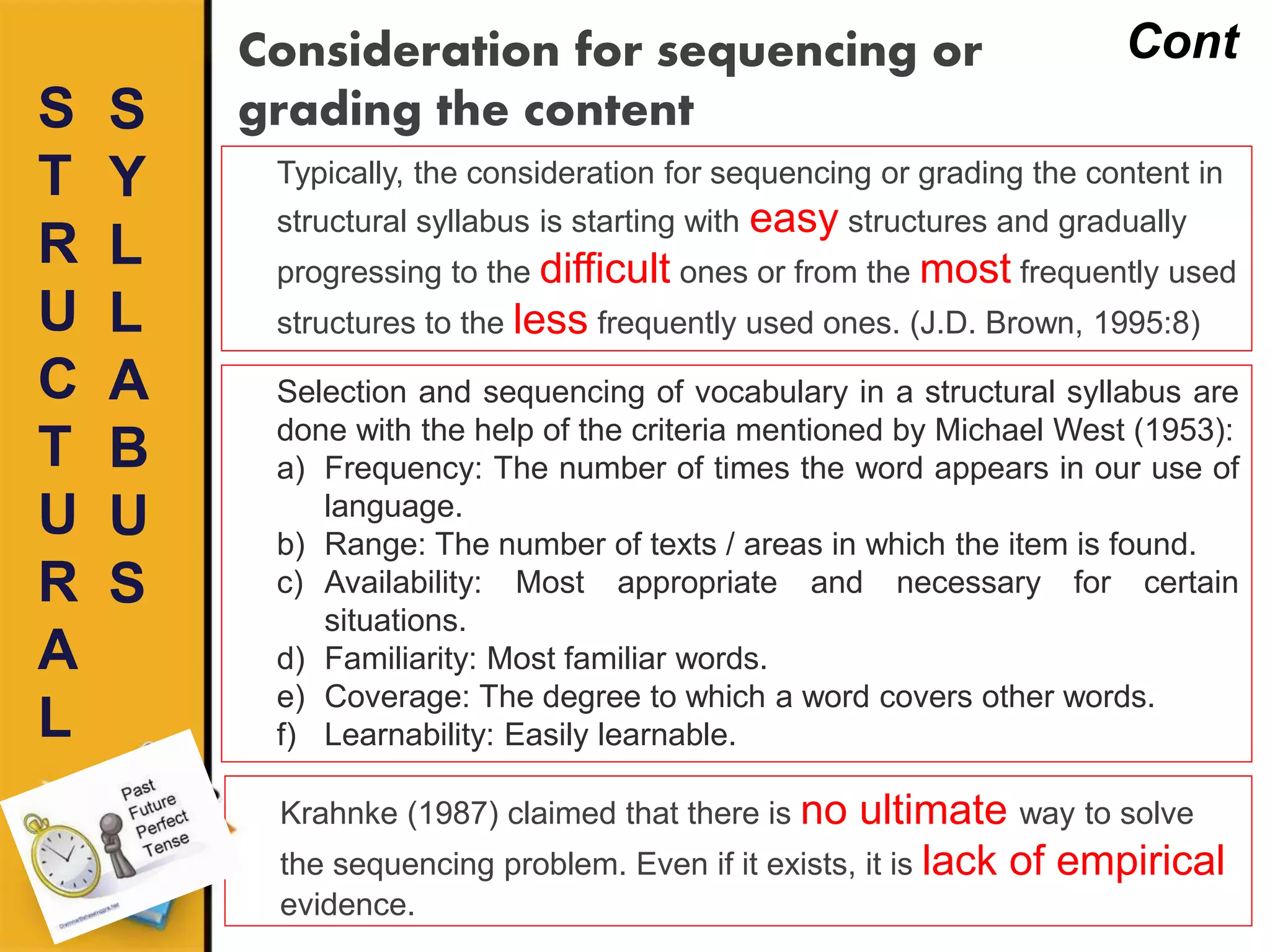 S
T
R
U
C
T
U
R
A
L
Consideration for sequencing or
grading the contentS
Y
L
L
A
B
U
S
Cont
Typically, the consideration for sequencing or grading the content in
structural syllabus is starting with easy structures and gradually
progressing to the difficult ones or from the most frequently used
structures to the less frequently used ones. (J.D. Brown, 1995:8)
Selection and sequencing of vocabulary in a structural syllabus are
done with the help of the criteria mentioned by Michael West (1953):
a) Frequency: The number of times the word appears in our use of
language.
b) Range: The number of texts / areas in which the item is found.
c) Availability: Most appropriate and necessary for certain
situations.
d) Familiarity: Most familiar words.
e) Coverage: The degree to which a word covers other words.
f) Learnability: Easily learnable.
Krahnke (1987) claimed that there is no ultimate way to solve
the sequencing problem. Even if it exists, it is lack of empirical
evidence.
 