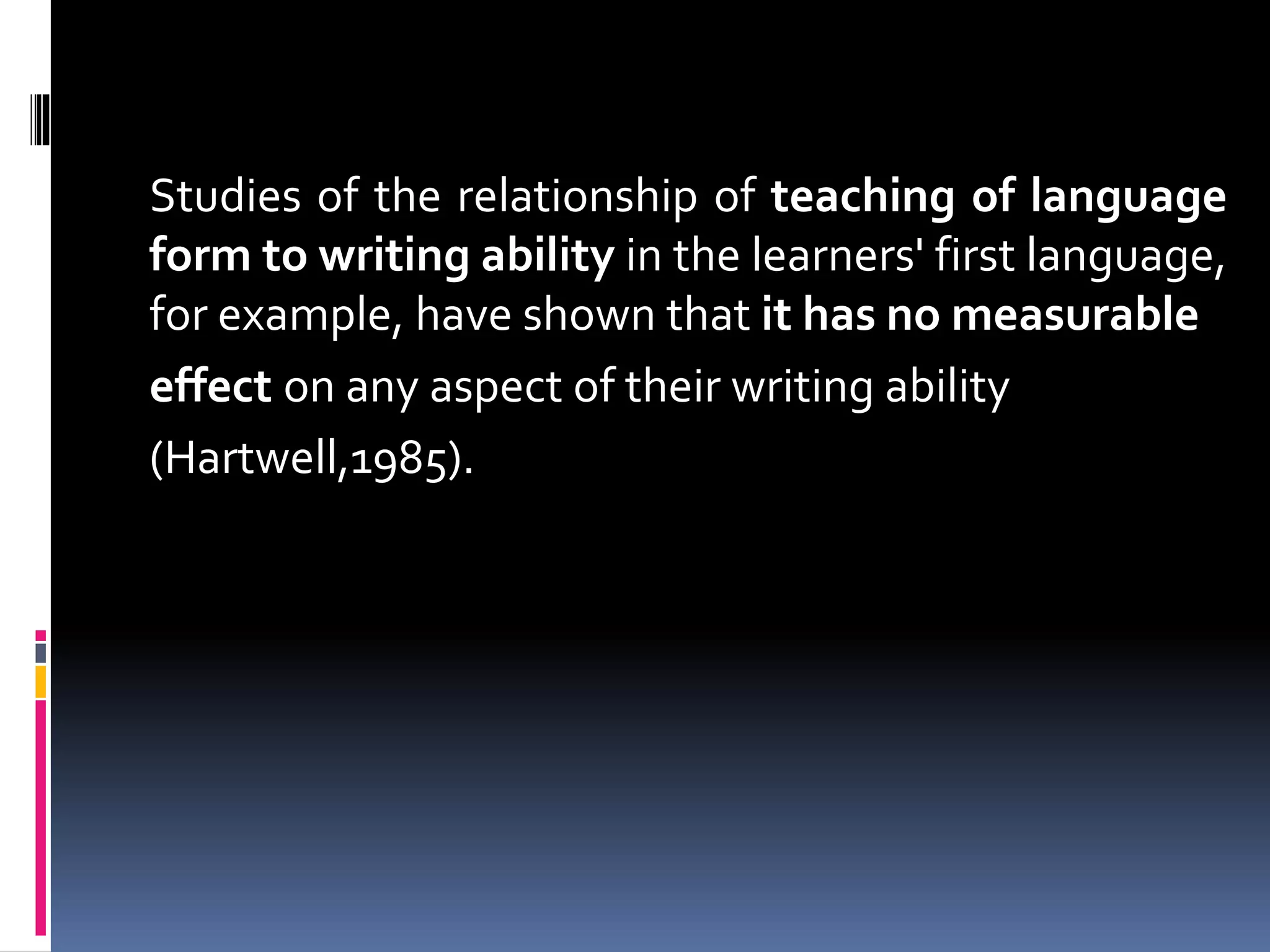 Studies of the relationship of teaching of language
form to writing ability in the learners' first language,
for example, have shown that it has no measurable
effect on any aspect of their writing ability
(Hartwell,1985).
 