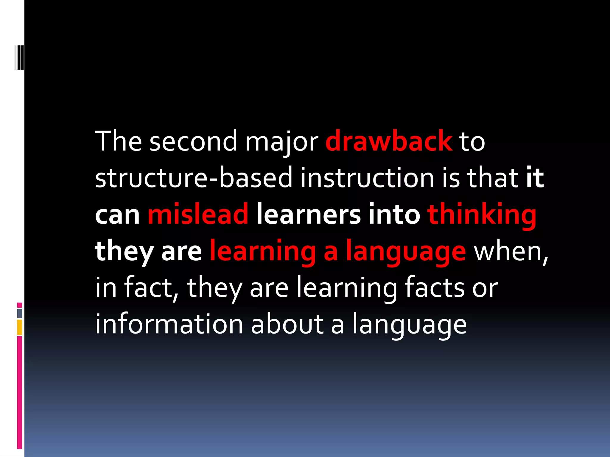 The second major drawback to
structure-based instruction is that it
can mislead learners into thinking
they are learning a language when,
in fact, they are learning facts or
information about a language
 