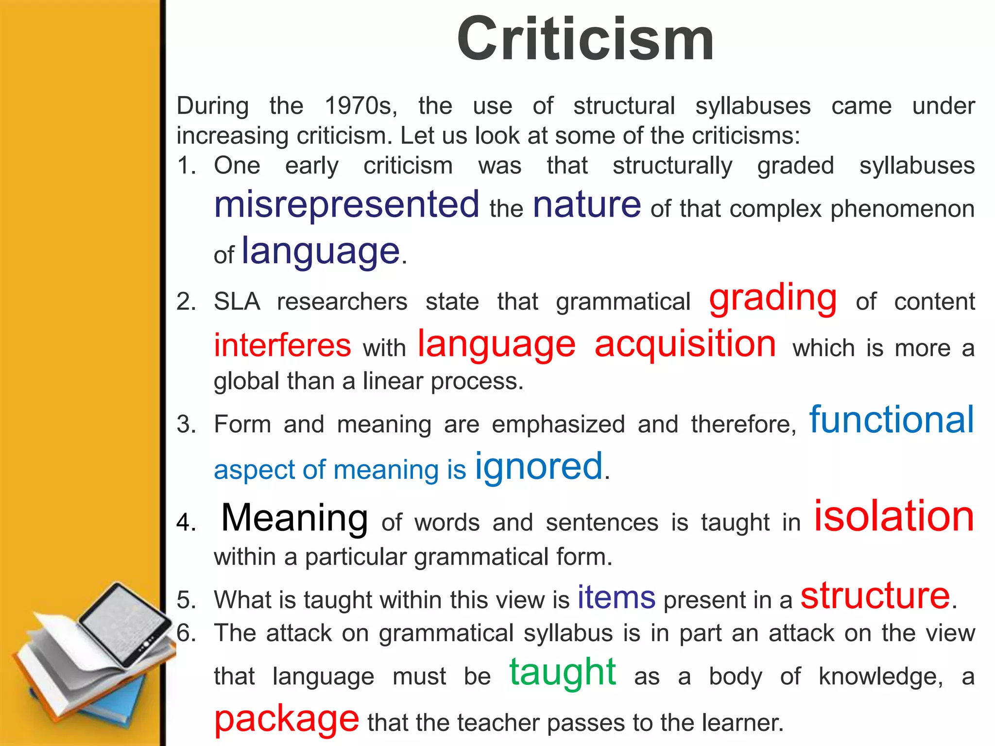 Criticism
During the 1970s, the use of structural syllabuses came under
increasing criticism. Let us look at some of the criticisms:
1. One early criticism was that structurally graded syllabuses
misrepresented the nature of that complex phenomenon
of language.
2. SLA researchers state that grammatical grading of content
interferes with language acquisition which is more a
global than a linear process.
3. Form and meaning are emphasized and therefore, functional
aspect of meaning is ignored.
4. Meaning of words and sentences is taught in isolation
within a particular grammatical form.
5. What is taught within this view is items present in a structure.
6. The attack on grammatical syllabus is in part an attack on the view
that language must be taught as a body of knowledge, a
package that the teacher passes to the learner.
 