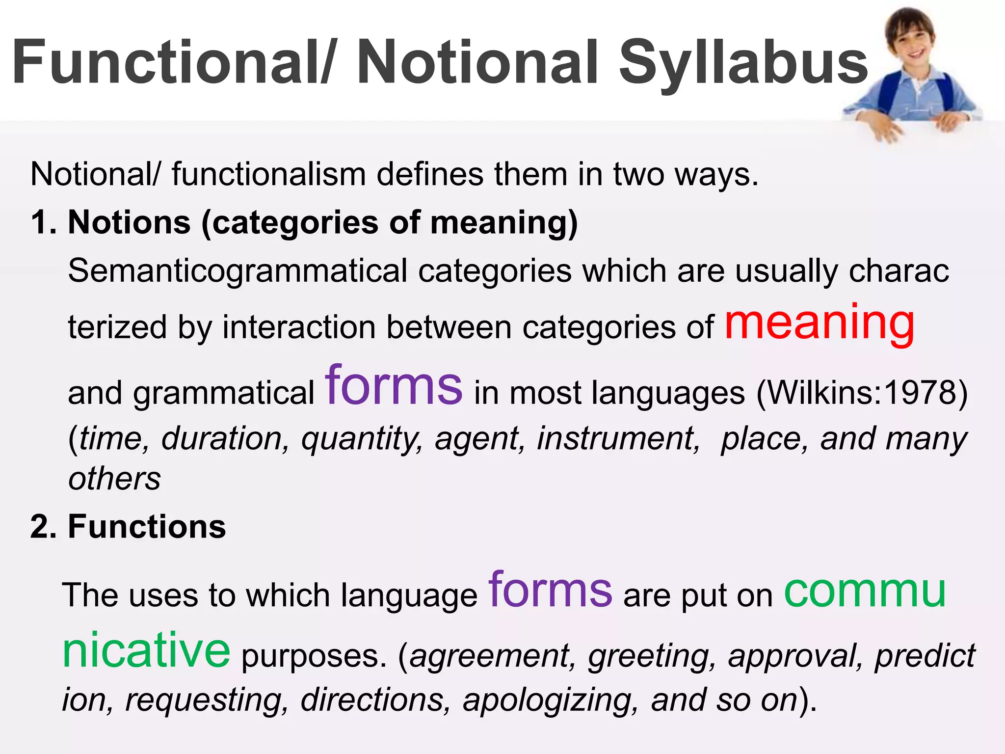 Functional/ Notional Syllabus
Notional/ functionalism defines them in two ways.
1. Notions (categories of meaning)
Semanticogrammatical categories which are usually charac
terized by interaction between categories of meaning
and grammatical forms in most languages (Wilkins:1978)
(time, duration, quantity, agent, instrument, place, and many
others
2. Functions
The uses to which language forms are put on commu
nicative purposes. (agreement, greeting, approval, predict
ion, requesting, directions, apologizing, and so on).
 